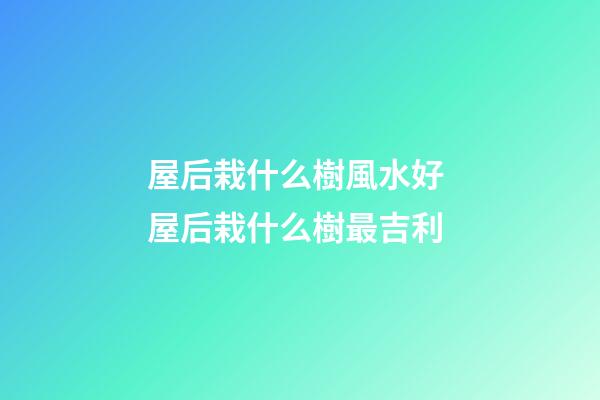 屋后栽什么樹風水好 屋后栽什么樹最吉利